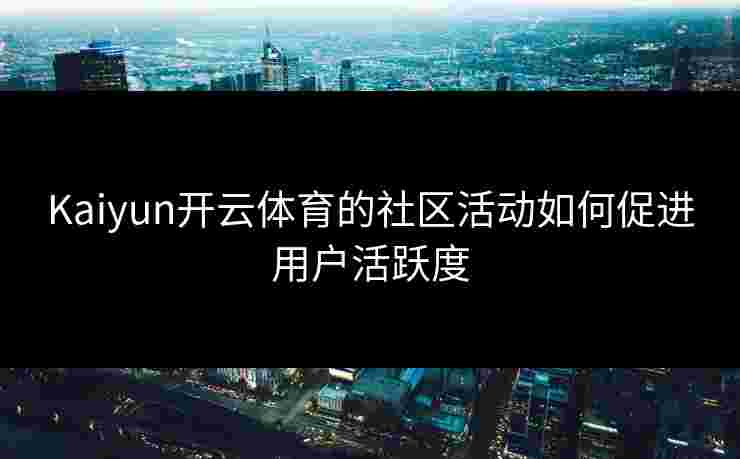 Kaiyun开云体育的社区活动如何促进用户活跃度