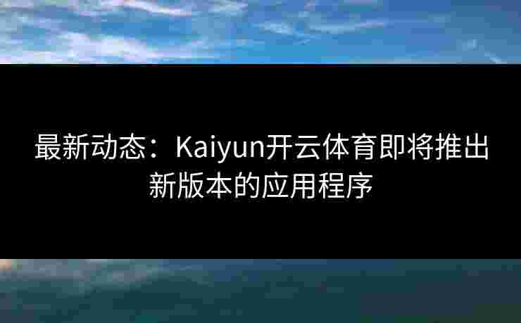 最新动态：Kaiyun开云体育即将推出新版本的应用程序