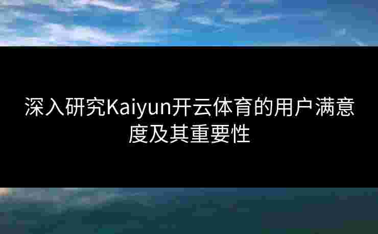 深入研究Kaiyun开云体育的用户满意度及其重要性