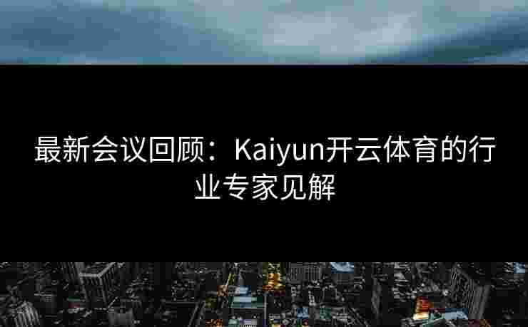 最新会议回顾：Kaiyun开云体育的行业专家见解