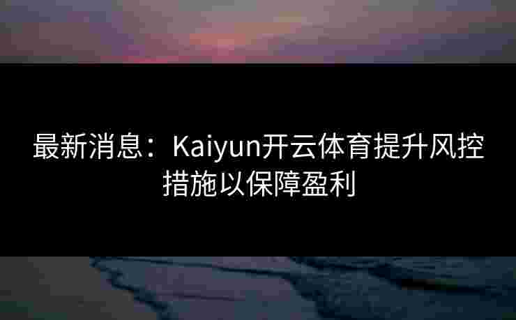 最新消息：Kaiyun开云体育提升风控措施以保障盈利