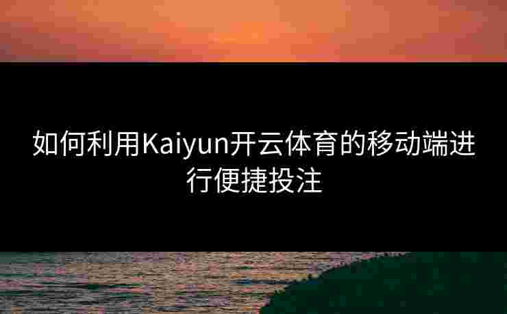 如何利用Kaiyun开云体育的移动端进行便捷投注