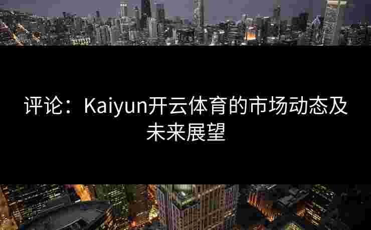评论：Kaiyun开云体育的市场动态及未来展望