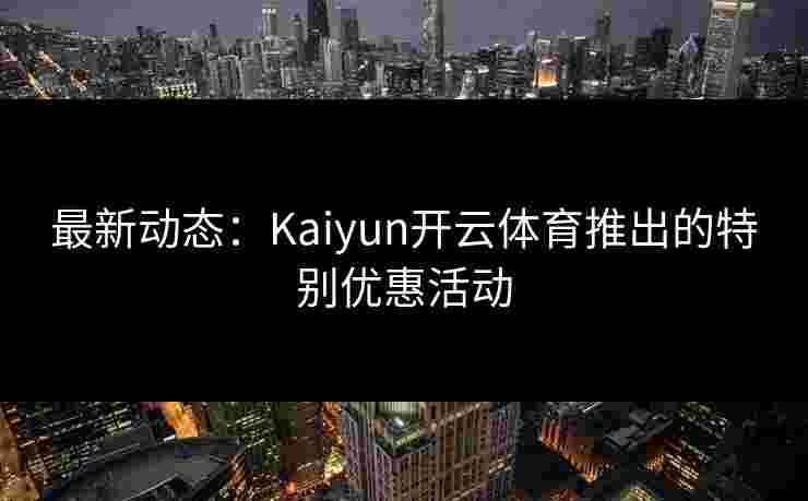 最新动态：Kaiyun开云体育推出的特别优惠活动