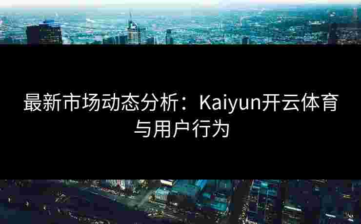 最新市场动态分析：Kaiyun开云体育与用户行为