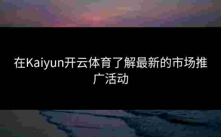 在Kaiyun开云体育了解最新的市场推广活动