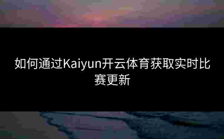 如何通过Kaiyun开云体育获取实时比赛更新