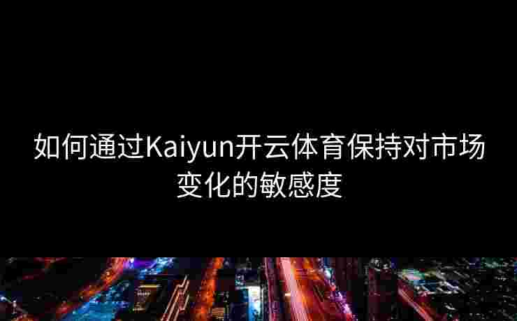 如何通过Kaiyun开云体育保持对市场变化的敏感度