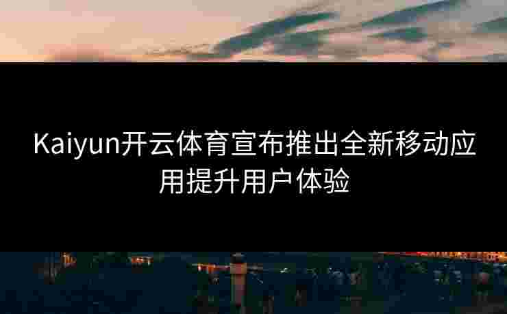 Kaiyun开云体育宣布推出全新移动应用提升用户体验