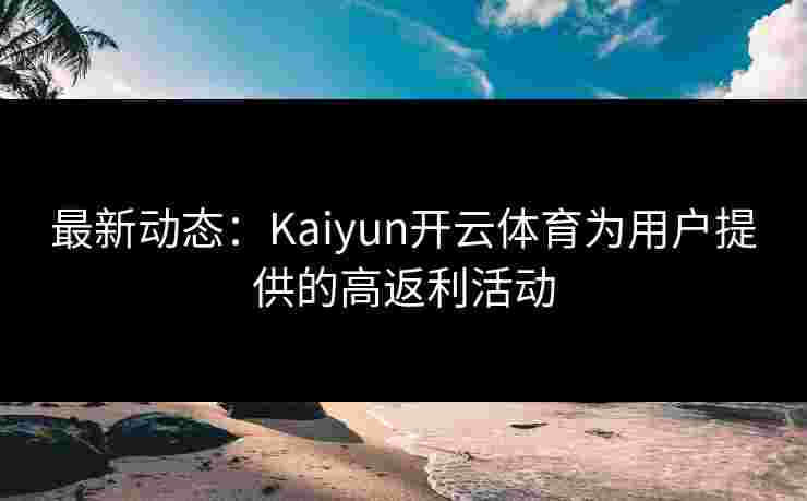 最新动态：Kaiyun开云体育为用户提供的高返利活动
