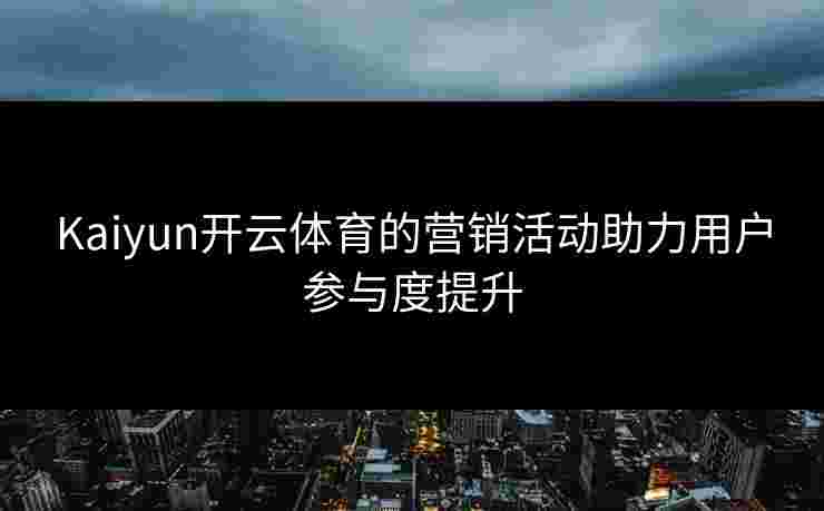 Kaiyun开云体育的营销活动助力用户参与度提升