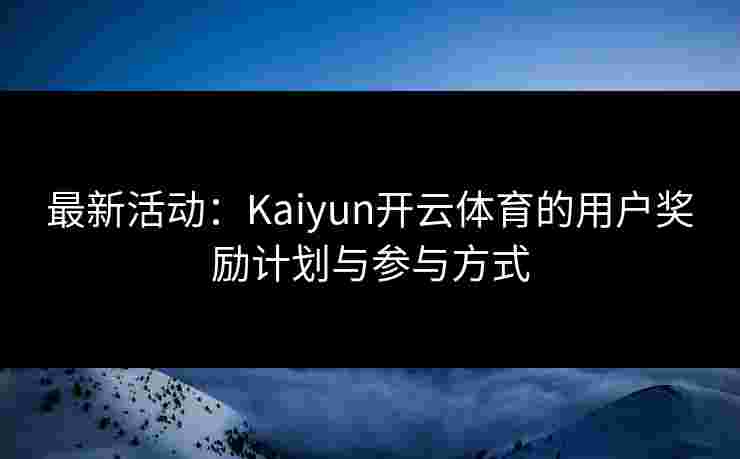 最新活动：Kaiyun开云体育的用户奖励计划与参与方式