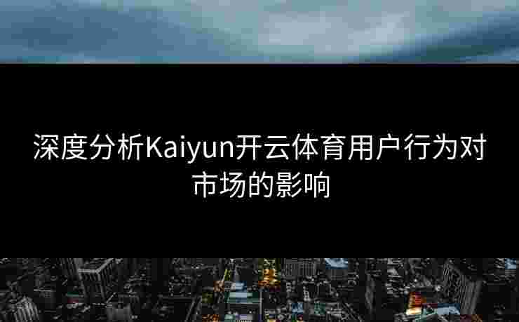深度分析Kaiyun开云体育用户行为对市场的影响