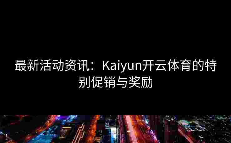 最新活动资讯：Kaiyun开云体育的特别促销与奖励