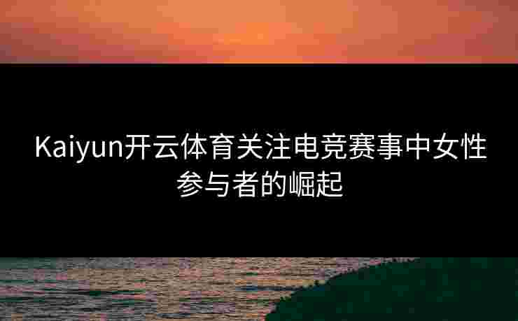 Kaiyun开云体育关注电竞赛事中女性参与者的崛起