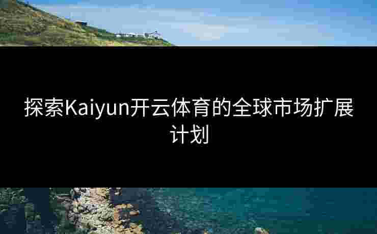 探索Kaiyun开云体育的全球市场扩展计划