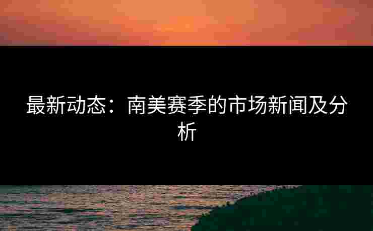 最新动态：南美赛季的市场新闻及分析