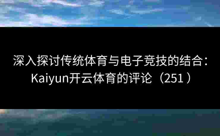 深入探讨传统体育与电子竞技的结合：Kaiyun开云体育的评论（251 ）